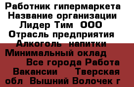 Работник гипермаркета › Название организации ­ Лидер Тим, ООО › Отрасль предприятия ­ Алкоголь, напитки › Минимальный оклад ­ 28 050 - Все города Работа » Вакансии   . Тверская обл.,Вышний Волочек г.